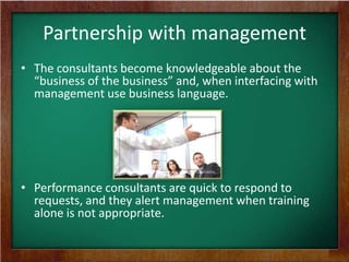 Partnership with management
• The consultants become knowledgeable about the
“business of the business” and, when interfacing with
management use business language.

• Performance consultants are quick to respond to
requests, and they alert management when training
alone is not appropriate.

 