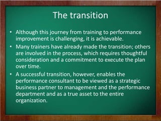 The transition
• Although this journey from training to performance
improvement is challenging, it is achievable.
• Many trainers have already made the transition; others
are involved in the process, which requires thoughtful
consideration and a commitment to execute the plan
over time.
• A successful transition, however, enables the
performance consultant to be viewed as a strategic
business partner to management and the performance
department and as a true asset to the entire
organization.

 