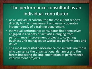 The performance consultant as an
individual contributor
• As an individual contributor, the consultant reports
directly to line management and usually operates
independently of a training department.
• Individual performance consultants find themselves
engaged in a variety of activities, ranging from
performance improvement projects to coaching
business unit managers on workplace performance and
issues
• The most successful performance consultants are those
who can sense the organizational dynamics and the
forces impacting the implementation of performance
improvement projects.

 