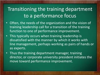 Transitioning the training department
to a performance focus
• Often, the needs of the organization and the vision of
training leadership call for a transition of the training
function to one of performance improvement.
• This typically occurs when training leadership is
dissatisfied with the manner by which it works with
line management, perhaps working as pairs of hands or
as experts.
• Thus the training department manager, training
director, or corporate university president initiates the
move toward performance improvement.

 