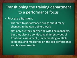 Transitioning the training department
to a performance focus
• Process alignment
– The shift to performance brings about many
changes in the way trainers work.
– Not only are they partnering with line managers,
but they also are conducting different types of
front-end assessments, implementing multiple
solutions, and measuring on-the-job performance
and business results.

 