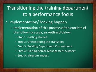 Transitioning the training department
to a performance focus
• Implementation/ Making happen
– Implementation of this process often consists of
the following steps, as outlined below
•
•
•
•
•

Step 1: Getting Started
Step 2: Orchestrating the Transition
Step 3: Building Department Commitment
Step 4: Gaining Senior Management Support
Step 5: Measure Impact

 