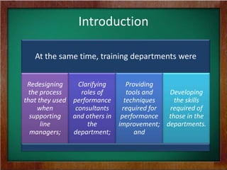 Introduction
At the same time, training departments were
Redesigning
Clarifying
the process
roles of
that they used performance
when
consultants
supporting
and others in
line
the
managers;
department;

Providing
Developing
tools and
techniques
the skills
required of
required for
performance
those in the
improvement; departments.
and

 
