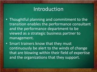 Introduction
• Thoughtful planning and commitment to the
transition enables the performance consultant
and the performance department to be
viewed as a strategic business partner to
management.
• Smart trainers know that they must
continuously be alert to the winds of change
that are blowing within their field of expertise
and the organizations that they support.

 
