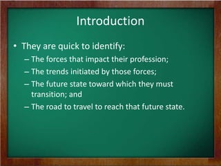 Introduction
• They are quick to identify:
– The forces that impact their profession;
– The trends initiated by those forces;
– The future state toward which they must
transition; and
– The road to travel to reach that future state.

 