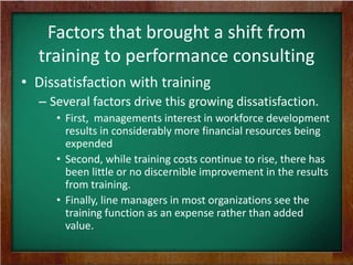 Factors that brought a shift from
training to performance consulting
• Dissatisfaction with training
– Several factors drive this growing dissatisfaction.
• First, managements interest in workforce development
results in considerably more financial resources being
expended
• Second, while training costs continue to rise, there has
been little or no discernible improvement in the results
from training.
• Finally, line managers in most organizations see the
training function as an expense rather than added
value.

 