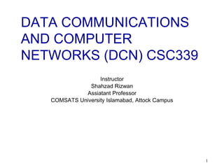 1
DATA COMMUNICATIONS
AND COMPUTER
NETWORKS (DCN) CSC339
Instructor
Shahzad Rizwan
Assiatant Professor
COMSATS University Islamabad, Attock Campus
 