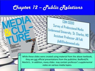 Chapter 12 – Public Relations While these slides were created using material from the above textbook, they are not official presentations from the publisher, Bedford/St. Martin’s.  In addition, many slides  may contain professor’s supplemental notes on various media topics. 