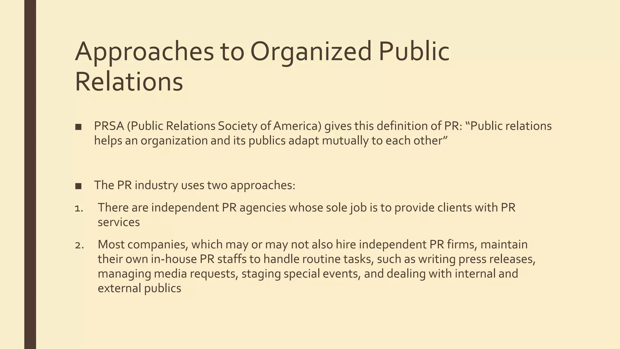 Approaches to Organized Public
Relations
■ PRSA (Public Relations Society ofAmerica) gives this definition of PR: “Public relations
helps an organization and its publics adapt mutually to each other”
■ The PR industry uses two approaches:
1. There are independent PR agencies whose sole job is to provide clients with PR
services
2. Most companies, which may or may not also hire independent PR firms, maintain
their own in-house PR staffs to handle routine tasks, such as writing press releases,
managing media requests, staging special events, and dealing with internal and
external publics
 