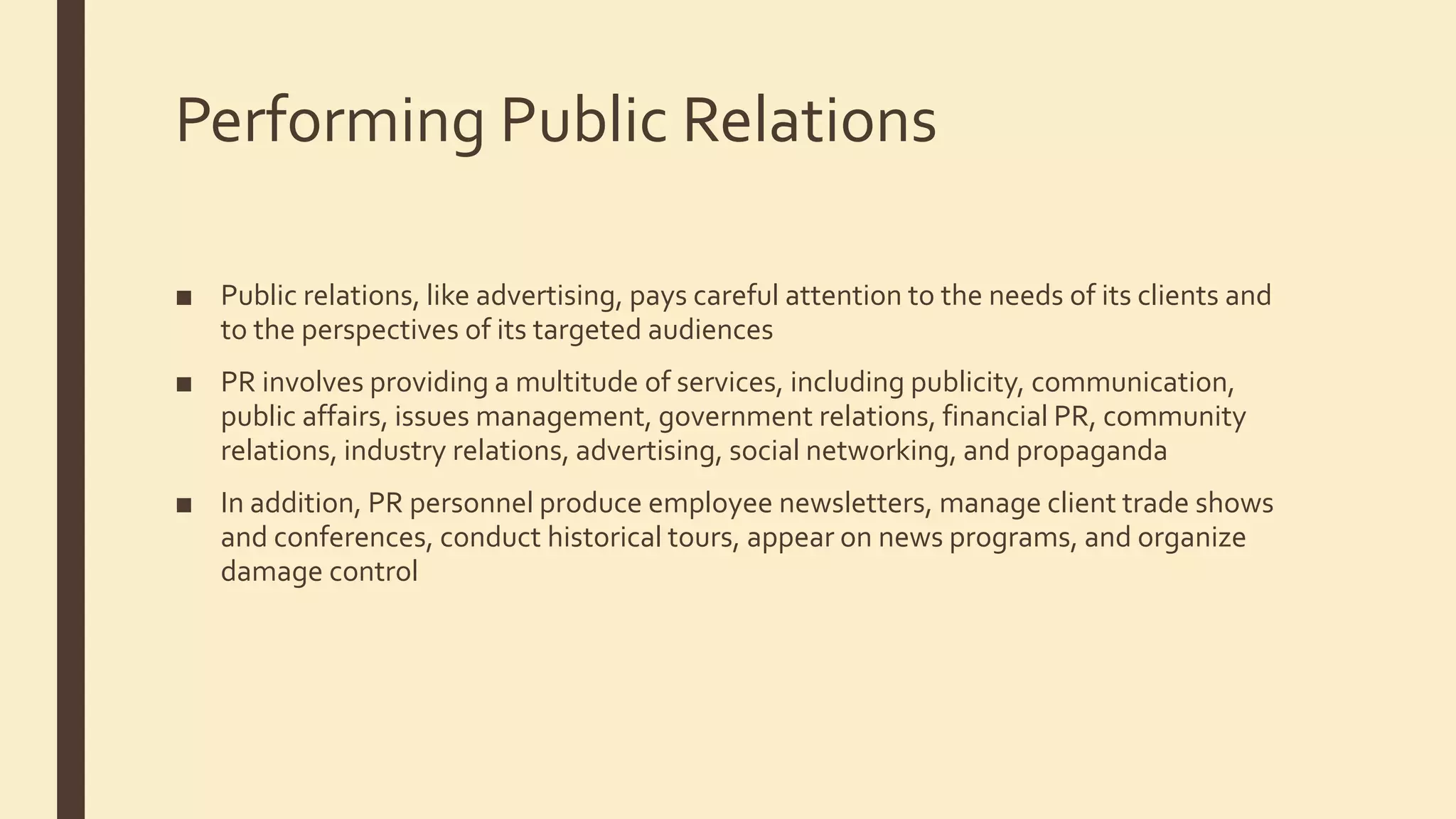 Performing Public Relations
■ Public relations, like advertising, pays careful attention to the needs of its clients and
to the perspectives of its targeted audiences
■ PR involves providing a multitude of services, including publicity, communication,
public affairs, issues management, government relations, financial PR, community
relations, industry relations, advertising, social networking, and propaganda
■ In addition, PR personnel produce employee newsletters, manage client trade shows
and conferences, conduct historical tours, appear on news programs, and organize
damage control
 