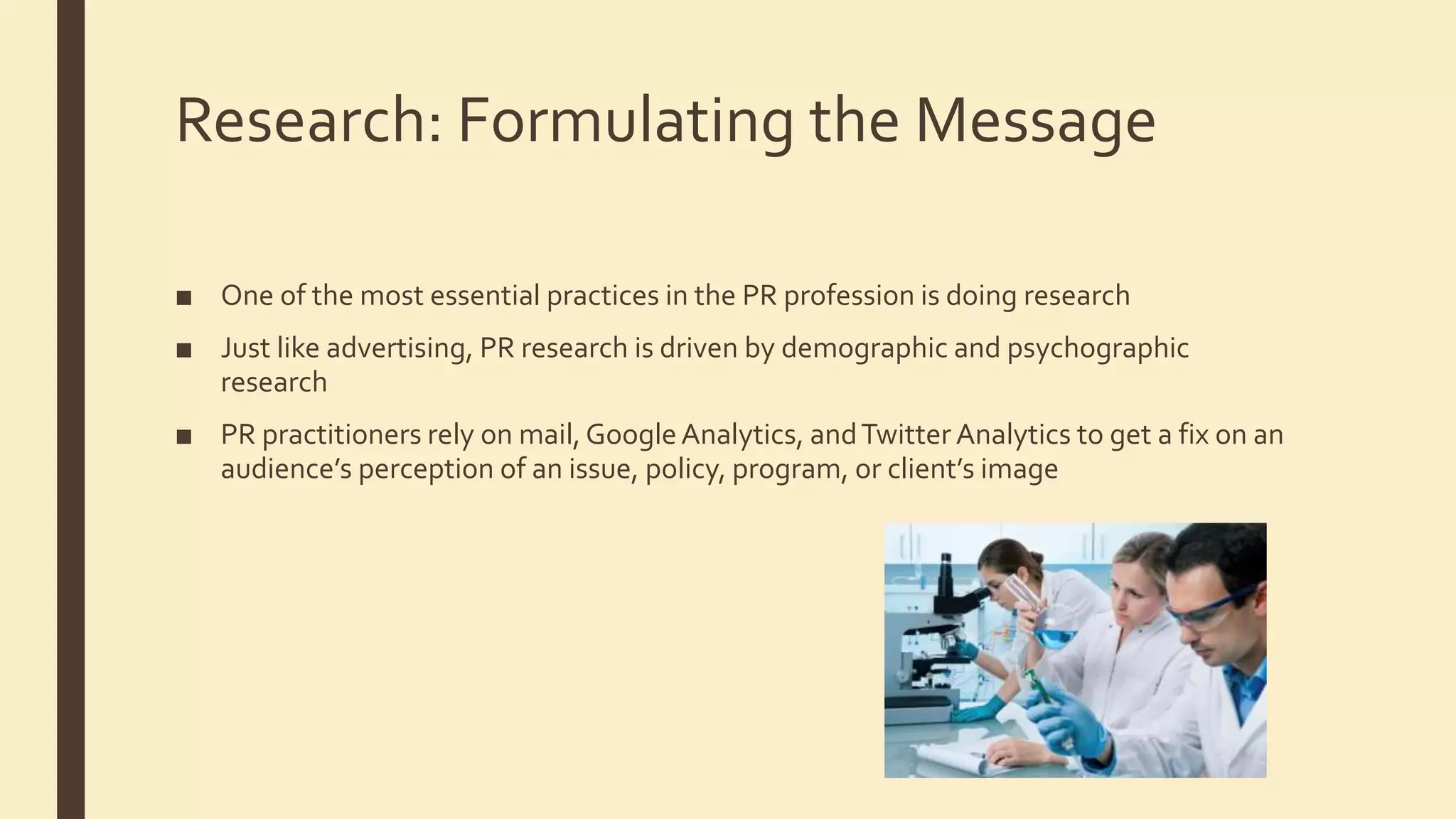 Research: Formulating the Message
■ One of the most essential practices in the PR profession is doing research
■ Just like advertising, PR research is driven by demographic and psychographic
research
■ PR practitioners rely on mail, GoogleAnalytics, andTwitter Analytics to get a fix on an
audience’s perception of an issue, policy, program, or client’s image
 