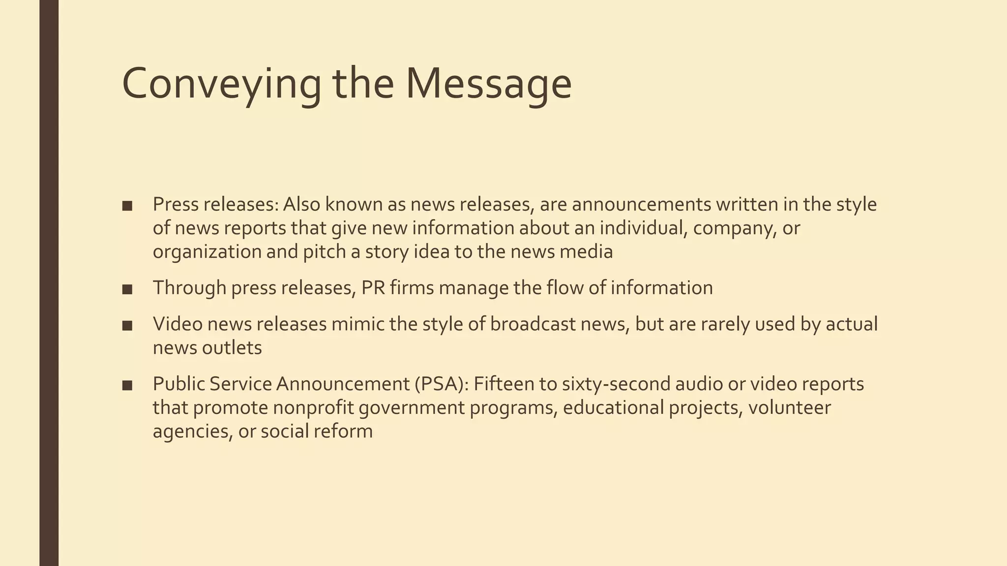 Conveying the Message
■ Press releases: Also known as news releases, are announcements written in the style
of news reports that give new information about an individual, company, or
organization and pitch a story idea to the news media
■ Through press releases, PR firms manage the flow of information
■ Video news releases mimic the style of broadcast news, but are rarely used by actual
news outlets
■ Public Service Announcement (PSA): Fifteen to sixty-second audio or video reports
that promote nonprofit government programs, educational projects, volunteer
agencies, or social reform
 