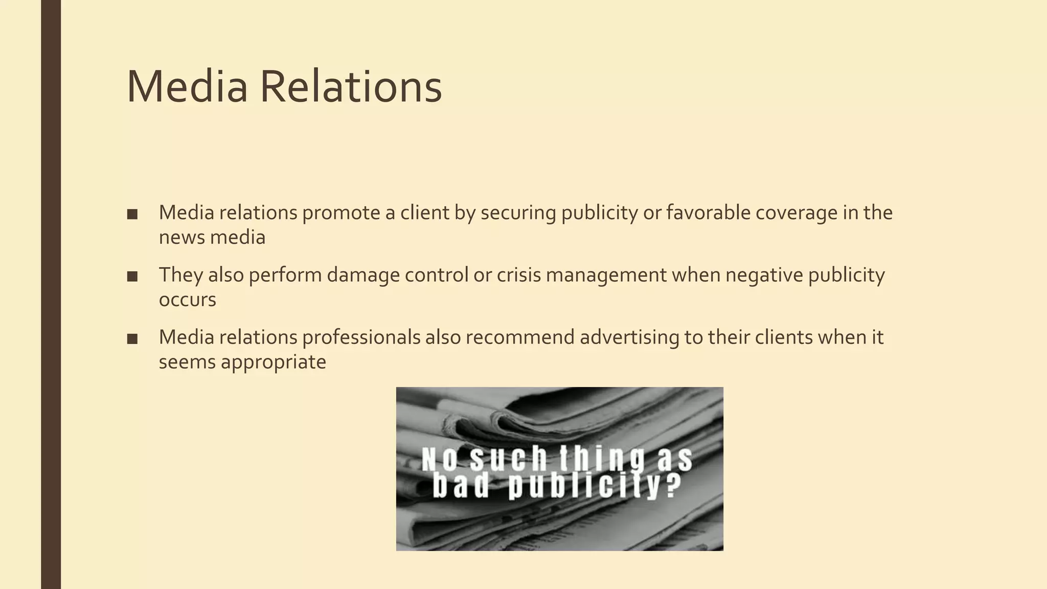 Media Relations
■ Media relations promote a client by securing publicity or favorable coverage in the
news media
■ They also perform damage control or crisis management when negative publicity
occurs
■ Media relations professionals also recommend advertising to their clients when it
seems appropriate
 