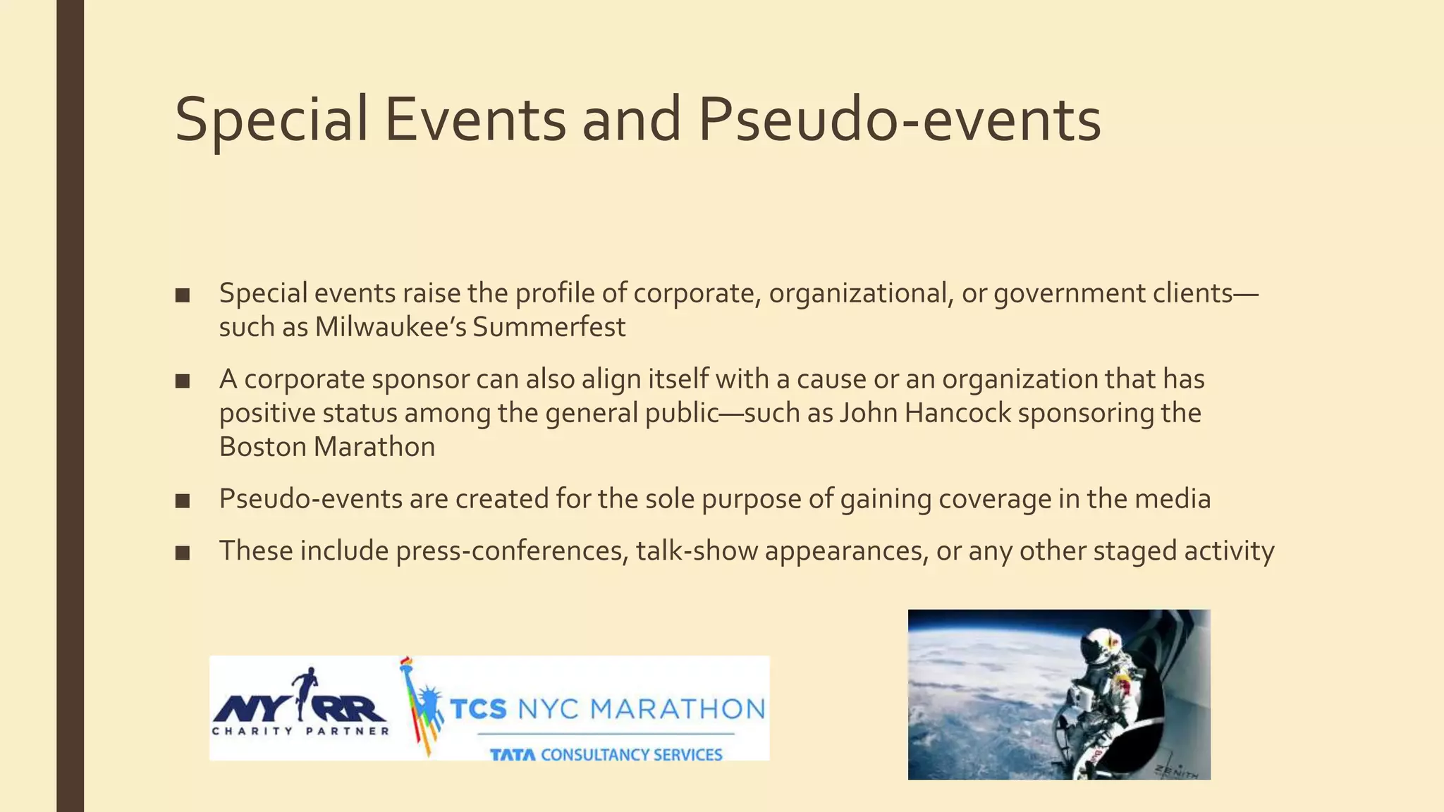 Special Events and Pseudo-events
■ Special events raise the profile of corporate, organizational, or government clients—
such as Milwaukee’s Summerfest
■ A corporate sponsor can also align itself with a cause or an organization that has
positive status among the general public—such as John Hancock sponsoring the
Boston Marathon
■ Pseudo-events are created for the sole purpose of gaining coverage in the media
■ These include press-conferences, talk-show appearances, or any other staged activity
 