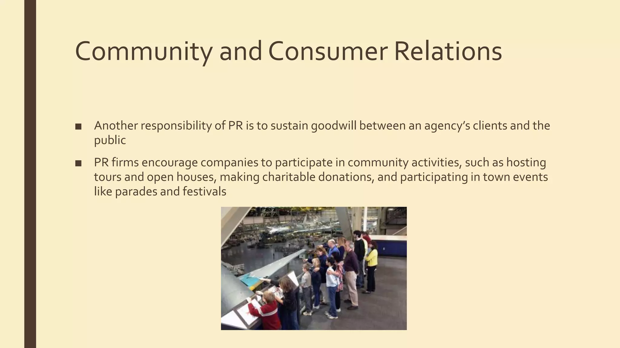 Community and Consumer Relations
■ Another responsibility of PR is to sustain goodwill between an agency’s clients and the
public
■ PR firms encourage companies to participate in community activities, such as hosting
tours and open houses, making charitable donations, and participating in town events
like parades and festivals
 