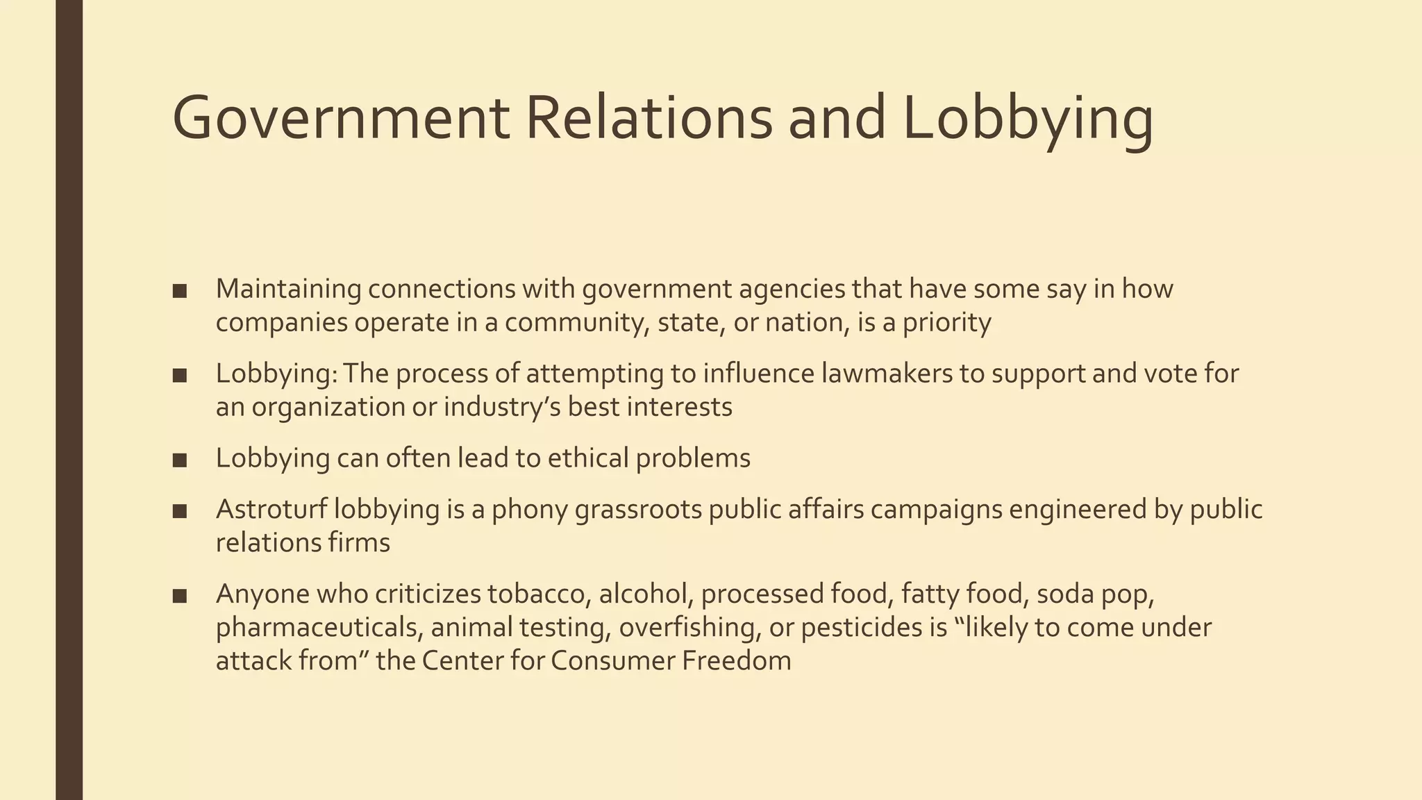 Government Relations and Lobbying
■ Maintaining connections with government agencies that have some say in how
companies operate in a community, state, or nation, is a priority
■ Lobbying:The process of attempting to influence lawmakers to support and vote for
an organization or industry’s best interests
■ Lobbying can often lead to ethical problems
■ Astroturf lobbying is a phony grassroots public affairs campaigns engineered by public
relations firms
■ Anyone who criticizes tobacco, alcohol, processed food, fatty food, soda pop,
pharmaceuticals, animal testing, overfishing, or pesticides is “likely to come under
attack from” the Center for Consumer Freedom
 