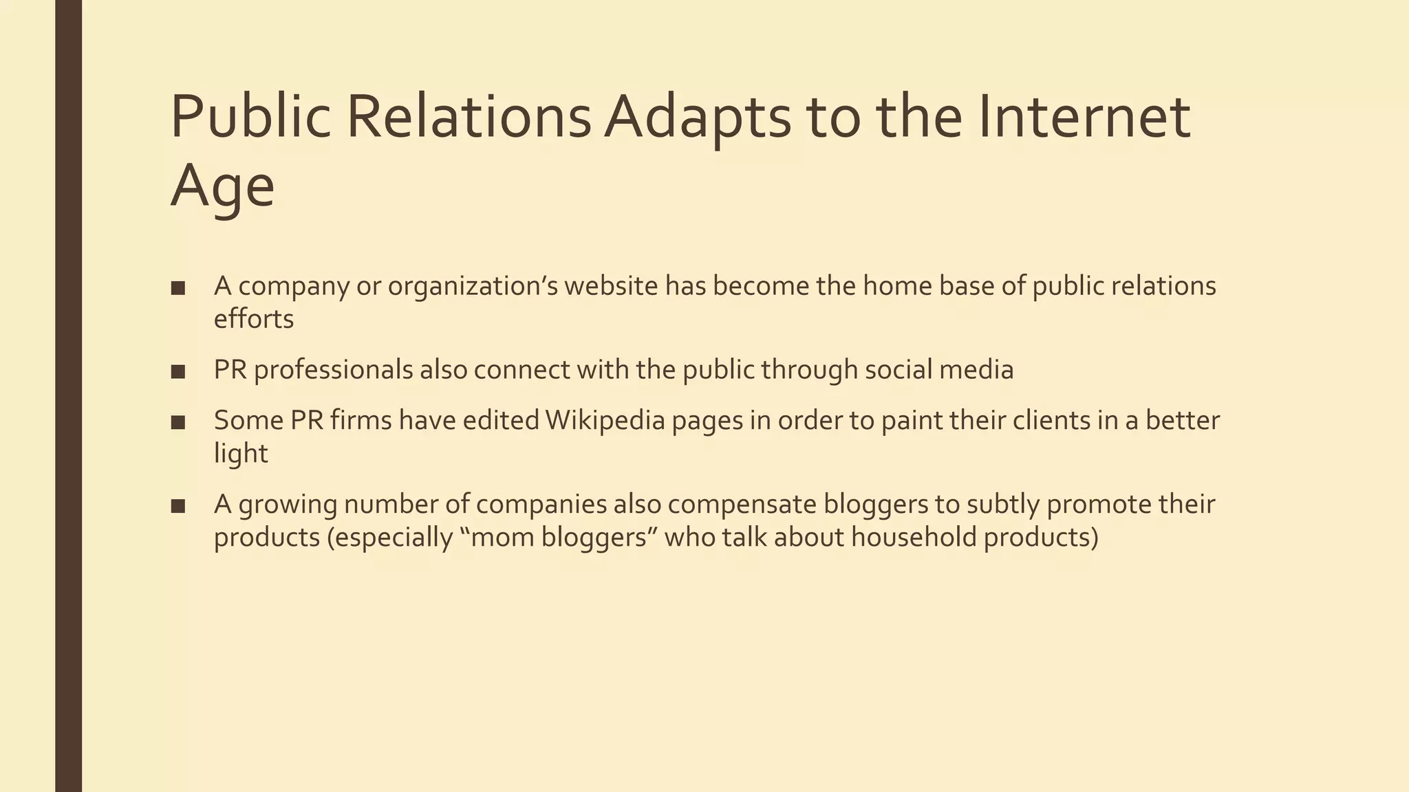 Public Relations Adapts to the Internet
Age
■ A company or organization’s website has become the home base of public relations
efforts
■ PR professionals also connect with the public through social media
■ Some PR firms have edited Wikipedia pages in order to paint their clients in a better
light
■ A growing number of companies also compensate bloggers to subtly promote their
products (especially “mom bloggers” who talk about household products)
 