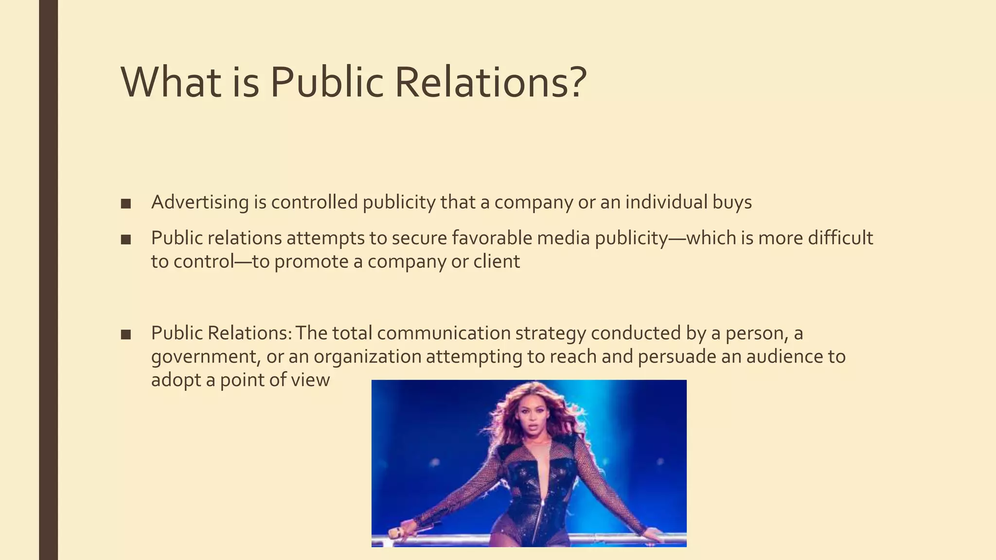 What is Public Relations?
■ Advertising is controlled publicity that a company or an individual buys
■ Public relations attempts to secure favorable media publicity—which is more difficult
to control—to promote a company or client
■ Public Relations:The total communication strategy conducted by a person, a
government, or an organization attempting to reach and persuade an audience to
adopt a point of view
 