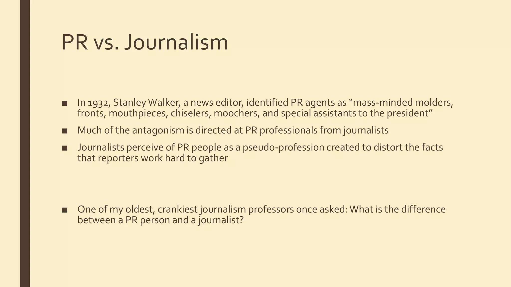 PR vs. Journalism
■ In 1932, StanleyWalker, a news editor, identified PR agents as “mass-minded molders,
fronts, mouthpieces, chiselers, moochers, and special assistants to the president”
■ Much of the antagonism is directed at PR professionals from journalists
■ Journalists perceive of PR people as a pseudo-profession created to distort the facts
that reporters work hard to gather
■ One of my oldest, crankiest journalism professors once asked:What is the difference
between a PR person and a journalist?
 