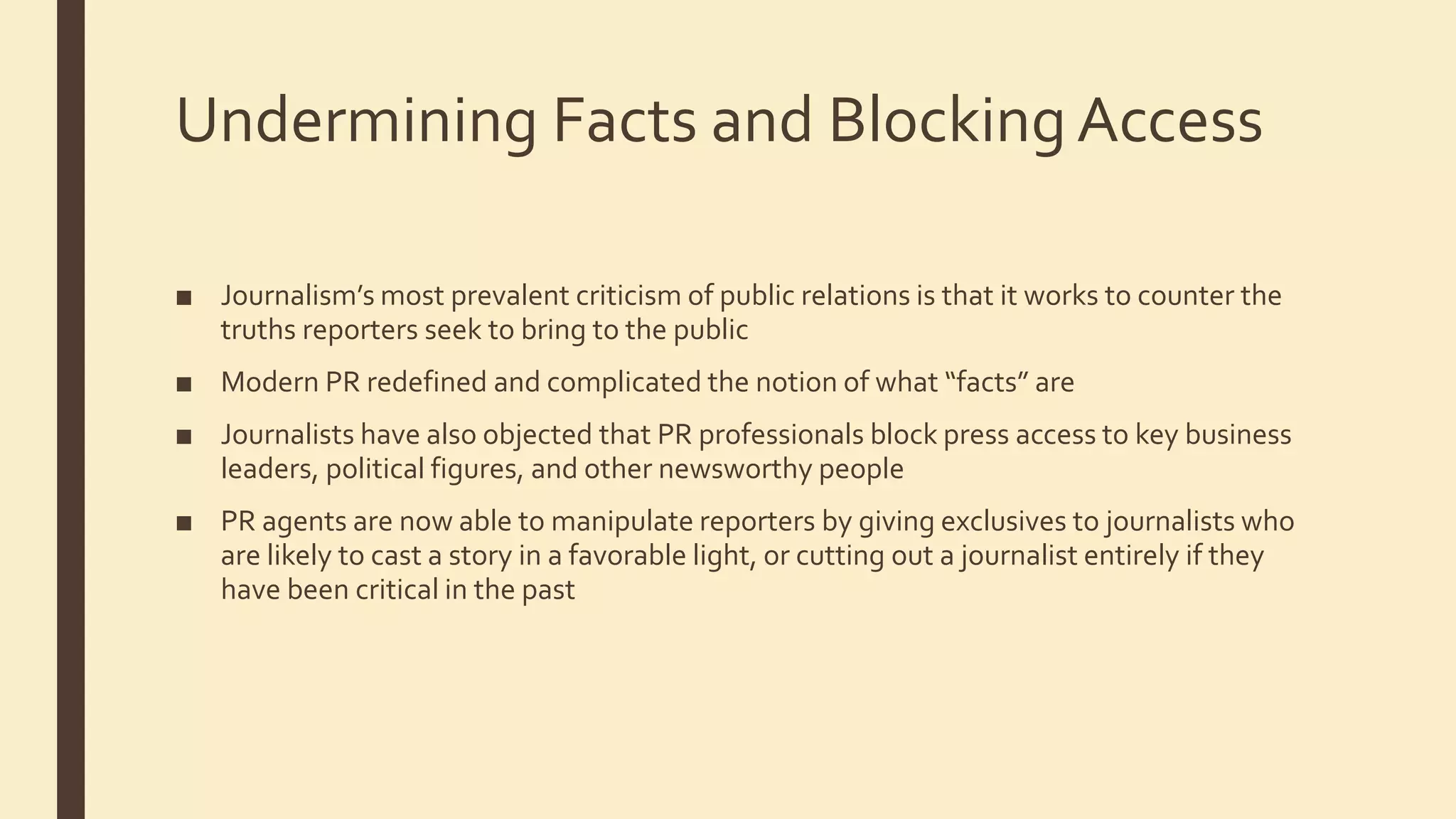 Undermining Facts and BlockingAccess
■ Journalism’s most prevalent criticism of public relations is that it works to counter the
truths reporters seek to bring to the public
■ Modern PR redefined and complicated the notion of what “facts” are
■ Journalists have also objected that PR professionals block press access to key business
leaders, political figures, and other newsworthy people
■ PR agents are now able to manipulate reporters by giving exclusives to journalists who
are likely to cast a story in a favorable light, or cutting out a journalist entirely if they
have been critical in the past
 