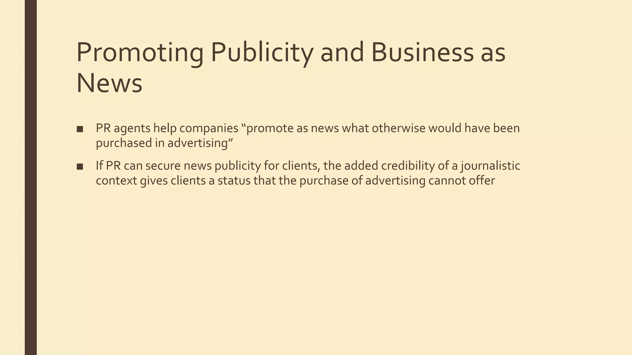 Promoting Publicity and Business as
News
■ PR agents help companies “promote as news what otherwise would have been
purchased in advertising”
■ If PR can secure news publicity for clients, the added credibility of a journalistic
context gives clients a status that the purchase of advertising cannot offer
 
