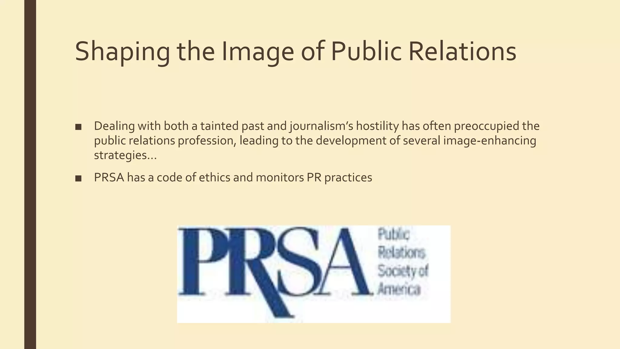Shaping the Image of Public Relations
■ Dealing with both a tainted past and journalism’s hostility has often preoccupied the
public relations profession, leading to the development of several image-enhancing
strategies…
■ PRSA has a code of ethics and monitors PR practices
 