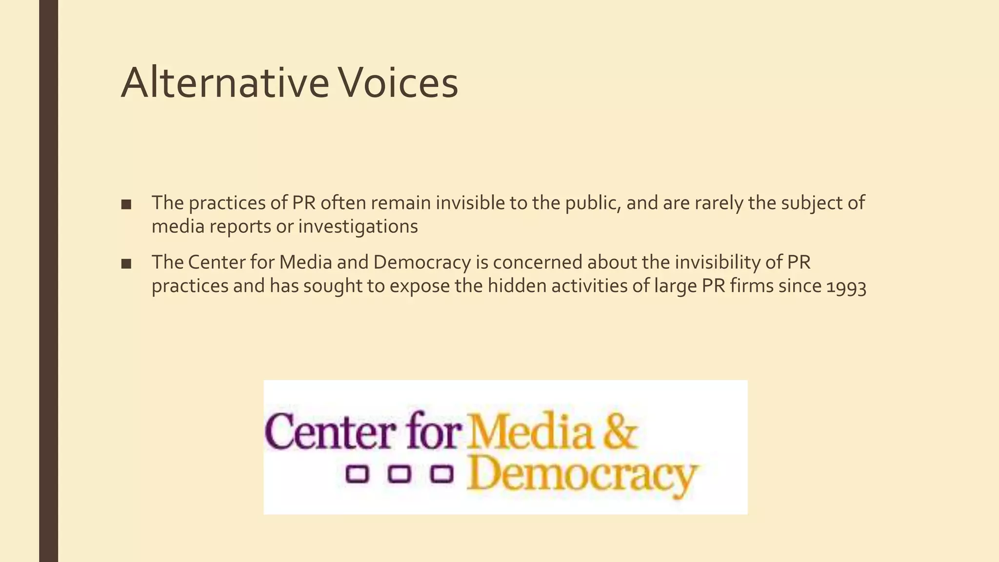 AlternativeVoices
■ The practices of PR often remain invisible to the public, and are rarely the subject of
media reports or investigations
■ The Center for Media and Democracy is concerned about the invisibility of PR
practices and has sought to expose the hidden activities of large PR firms since 1993
 