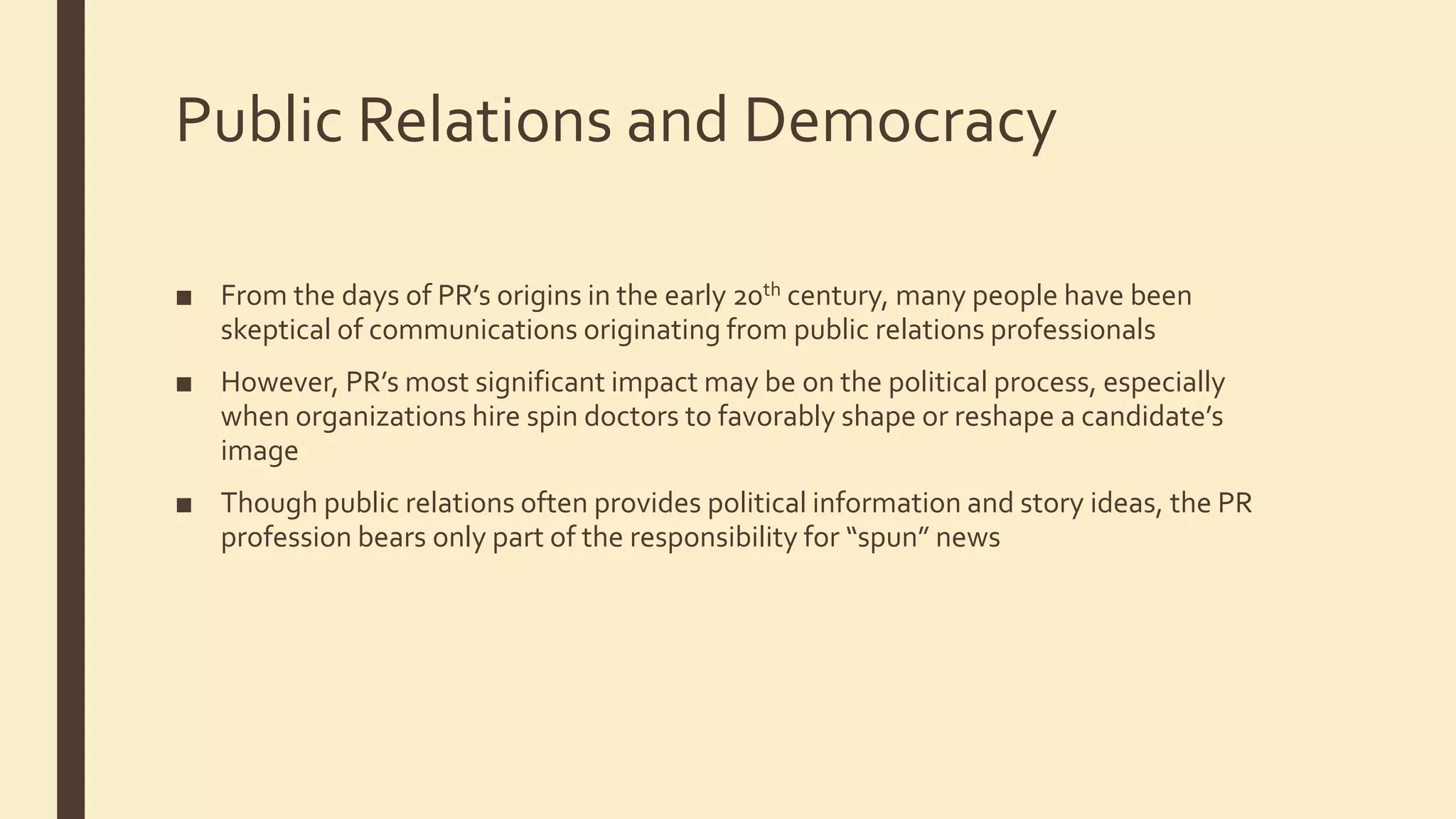 Public Relations and Democracy
■ From the days of PR’s origins in the early 20th century, many people have been
skeptical of communications originating from public relations professionals
■ However, PR’s most significant impact may be on the political process, especially
when organizations hire spin doctors to favorably shape or reshape a candidate’s
image
■ Though public relations often provides political information and story ideas, the PR
profession bears only part of the responsibility for “spun” news
 