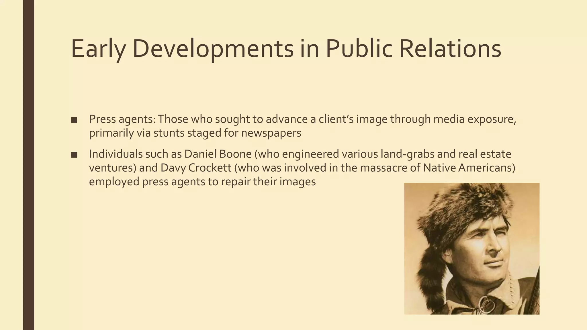 Early Developments in Public Relations
■ Press agents:Those who sought to advance a client’s image through media exposure,
primarily via stunts staged for newspapers
■ Individuals such as Daniel Boone (who engineered various land-grabs and real estate
ventures) and Davy Crockett (who was involved in the massacre of NativeAmericans)
employed press agents to repair their images
 