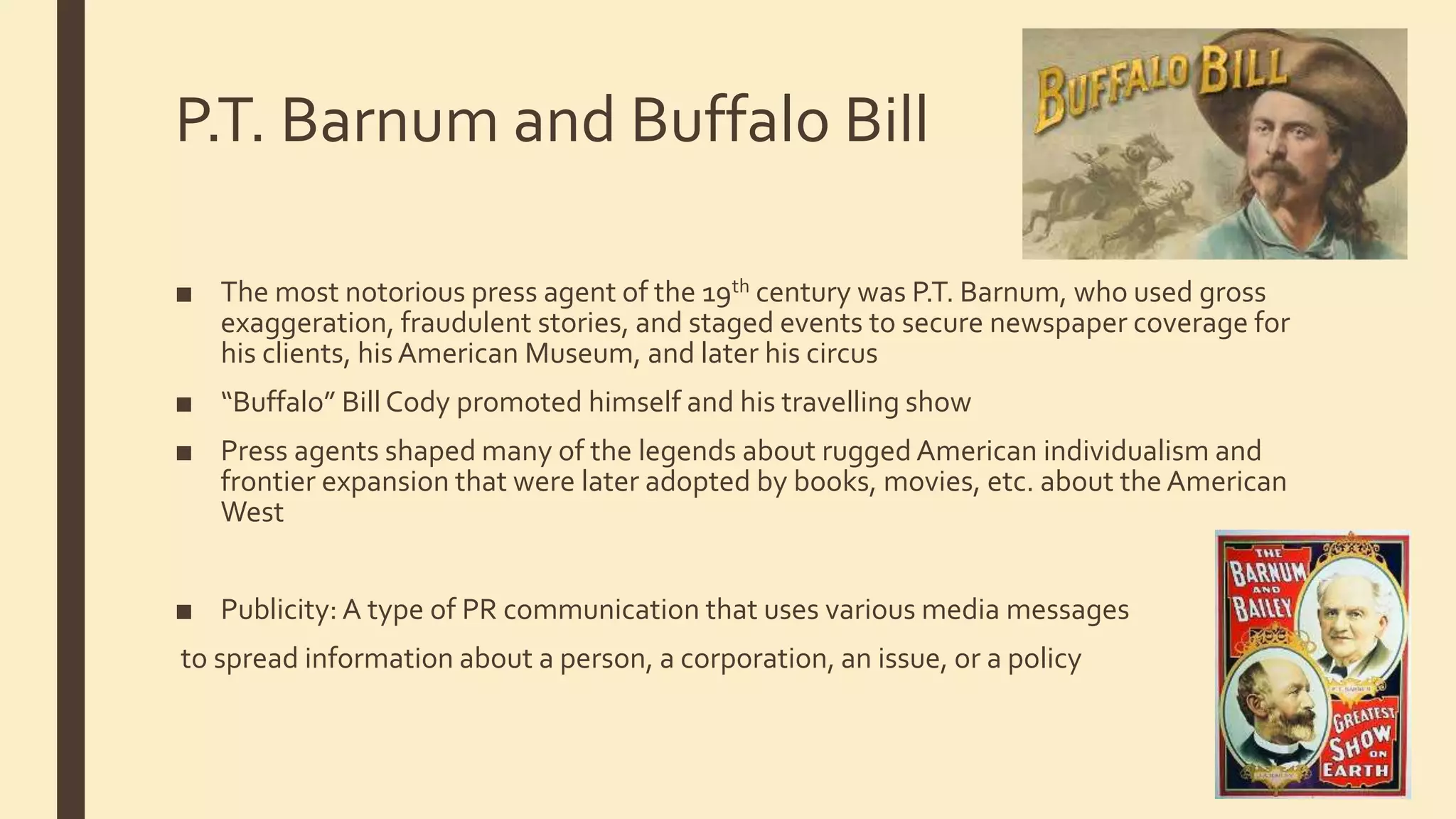 P.T. Barnum and Buffalo Bill
■ The most notorious press agent of the 19th century was P.T. Barnum, who used gross
exaggeration, fraudulent stories, and staged events to secure newspaper coverage for
his clients, his American Museum, and later his circus
■ “Buffalo” Bill Cody promoted himself and his travelling show
■ Press agents shaped many of the legends about rugged American individualism and
frontier expansion that were later adopted by books, movies, etc. about the American
West
■ Publicity: A type of PR communication that uses various media messages
to spread information about a person, a corporation, an issue, or a policy
 