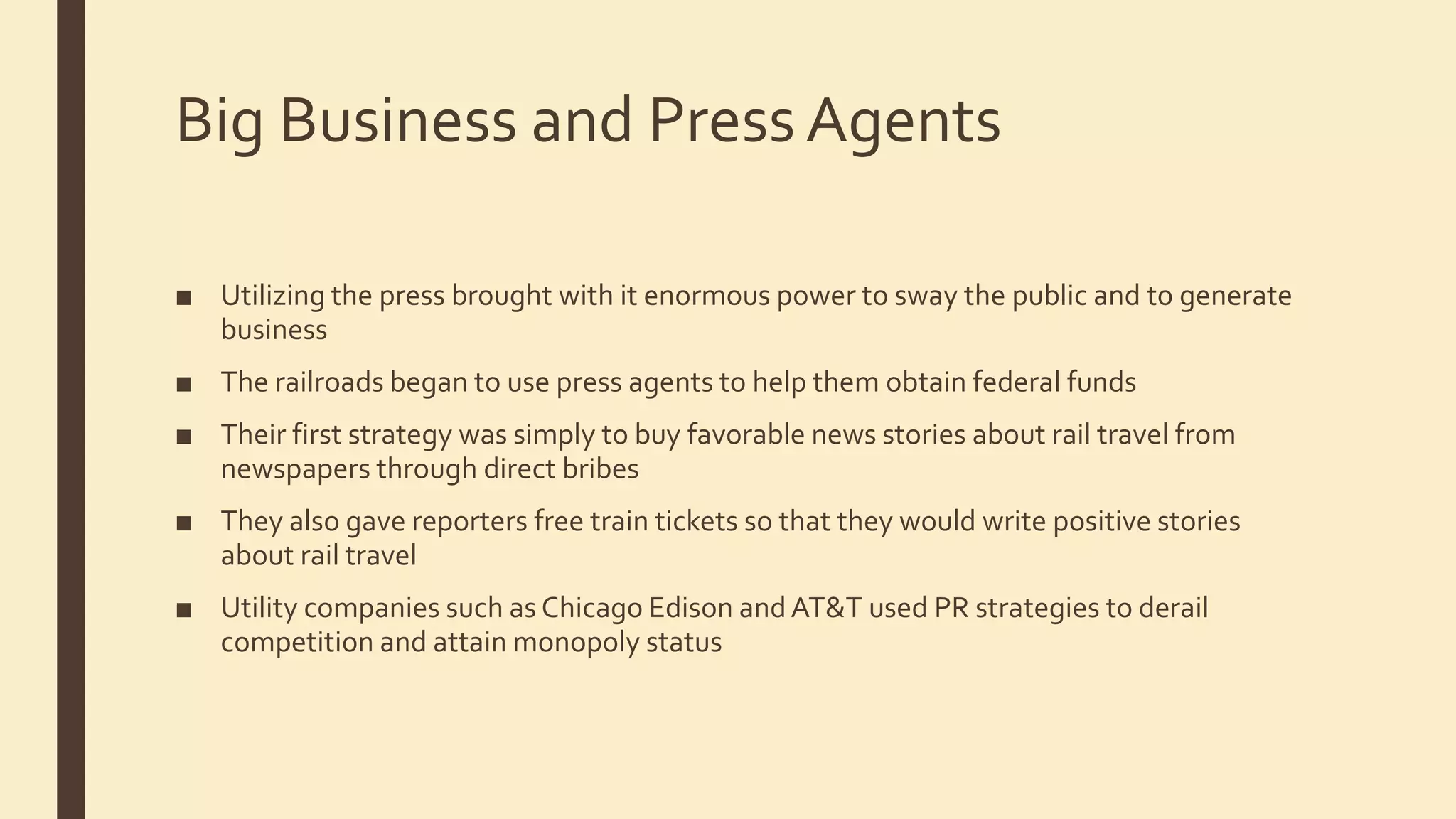 Big Business and PressAgents
■ Utilizing the press brought with it enormous power to sway the public and to generate
business
■ The railroads began to use press agents to help them obtain federal funds
■ Their first strategy was simply to buy favorable news stories about rail travel from
newspapers through direct bribes
■ They also gave reporters free train tickets so that they would write positive stories
about rail travel
■ Utility companies such as Chicago Edison andAT&T used PR strategies to derail
competition and attain monopoly status
 