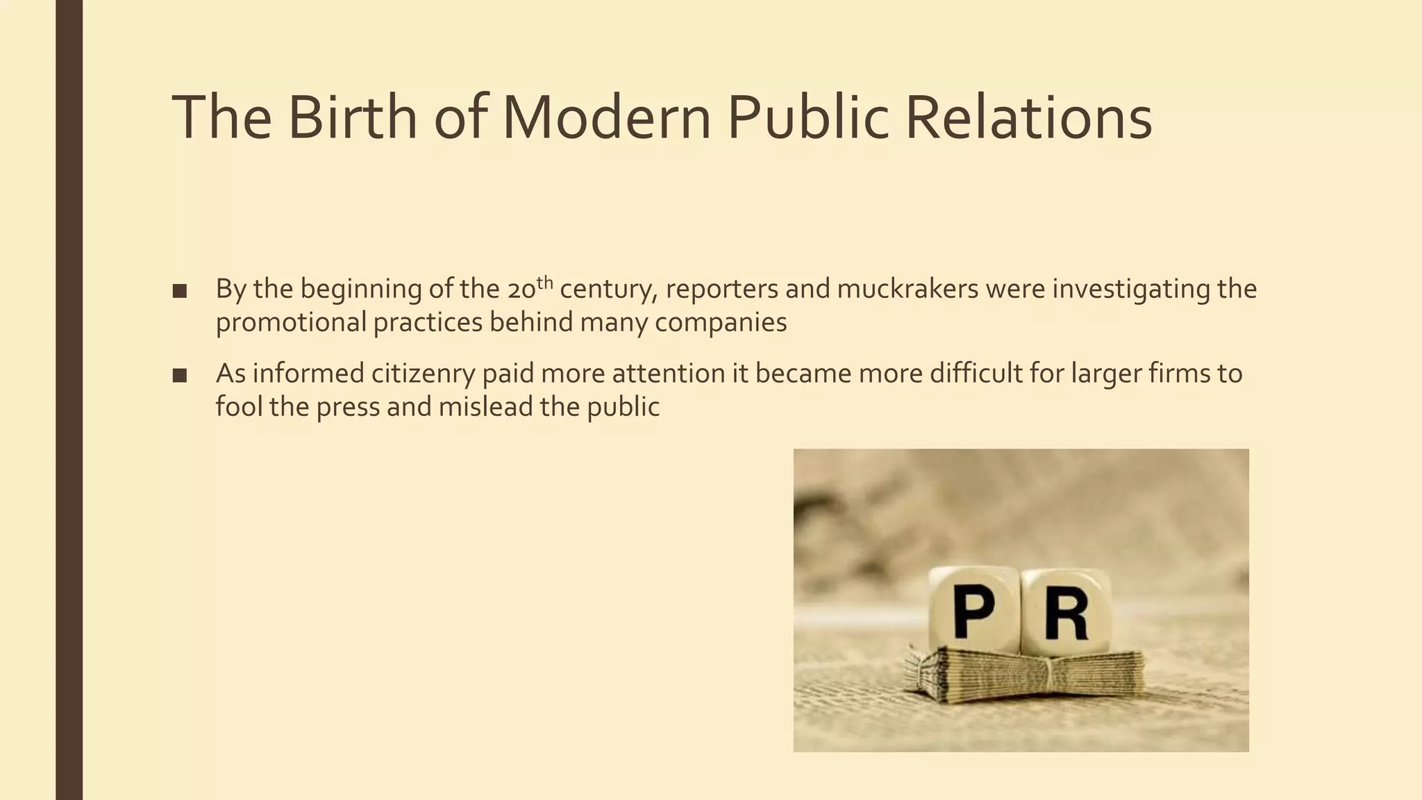The Birth of Modern Public Relations
■ By the beginning of the 20th century, reporters and muckrakers were investigating the
promotional practices behind many companies
■ As informed citizenry paid more attention it became more difficult for larger firms to
fool the press and mislead the public
 