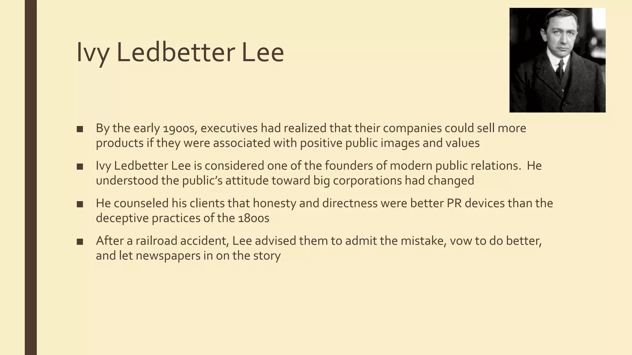 Ivy Ledbetter Lee
■ By the early 1900s, executives had realized that their companies could sell more
products if they were associated with positive public images and values
■ Ivy Ledbetter Lee is considered one of the founders of modern public relations. He
understood the public’s attitude toward big corporations had changed
■ He counseled his clients that honesty and directness were better PR devices than the
deceptive practices of the 1800s
■ After a railroad accident, Lee advised them to admit the mistake, vow to do better,
and let newspapers in on the story
 