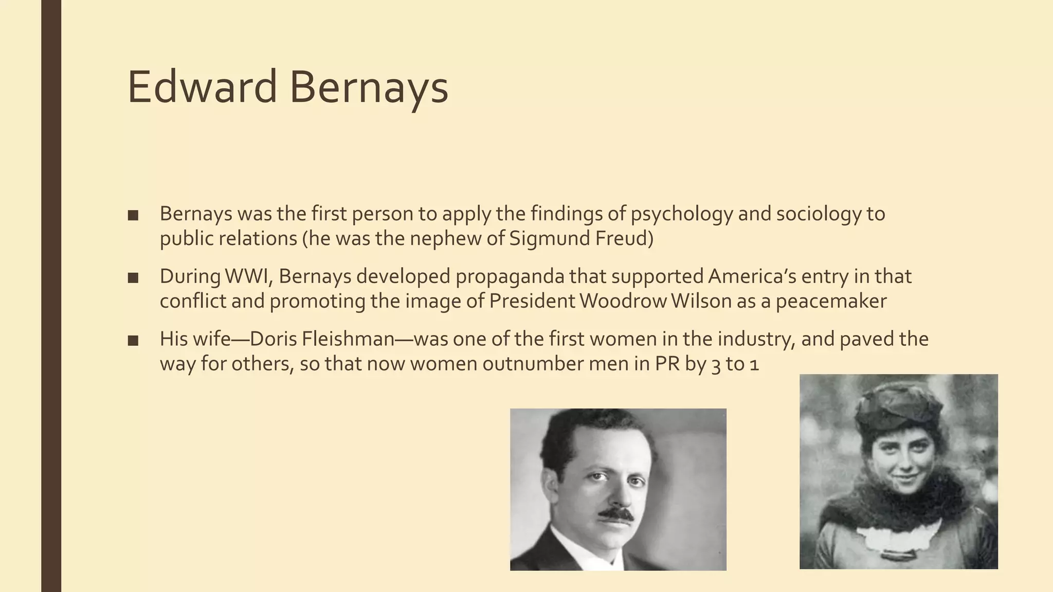Edward Bernays
■ Bernays was the first person to apply the findings of psychology and sociology to
public relations (he was the nephew of Sigmund Freud)
■ DuringWWI, Bernays developed propaganda that supported America’s entry in that
conflict and promoting the image of PresidentWoodrowWilson as a peacemaker
■ His wife—Doris Fleishman—was one of the first women in the industry, and paved the
way for others, so that now women outnumber men in PR by 3 to 1
 