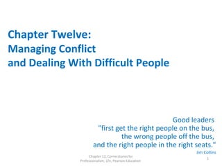 Chapter Twelve:
Managing Conflict
and Dealing With Difficult People
Good leaders
"first get the right people on the bus,
the wrong people off the bus,
and the right people in the right seats."
Jim Collins
Chapter 12, Cornerstones for
Professionalism, 2/e, Pearson Education
1
 