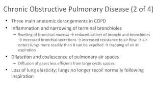 Chronic Obstructive Pulmonary Disease (2 of 4)
• Three main anatomic derangements in COPD
• Inflammation and narrowing of terminal bronchioles
– Swelling of bronchial mucosa → reduced caliber of bronchi and bronchioles
→ increased bronchial secretions → increased resistance to air flow → air
enters lungs more readily than it can be expelled → trapping of air at
expiration

• Dilatation and coalescence of pulmonary air spaces
– Diffusion of gases less efficient from large cystic spaces

• Loss of lung elasticity; lungs no longer recoil normally following
inspiration

 