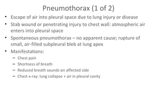 Pneumothorax (1 of 2)
• Escape of air into pleural space due to lung injury or disease
• Stab wound or penetrating injury to chest wall: atmospheric air
enters into pleural space
• Spontaneous pneumothorax – no apparent cause; rupture of
small, air-filled subpleural bleb at lung apex
• Manifestations:
–
–
–
–

Chest pain
Shortness of breath
Reduced breath sounds on affected side
Chest x-ray: lung collapse + air in pleural cavity

 
