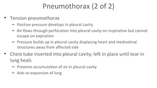 Pneumothorax (2 of 2)
• Tension pneumothorax
– Positive pressure develops in pleural cavity
– Air flows through perforation into pleural cavity on inspiration but cannot
escape on expiration
– Pressure builds up in pleural cavity displacing heart and mediastinal
structures away from affected side

• Chest tube inserted into pleural cavity; left in place until tear in
lung heals
– Prevents accumulation of air in pleural cavity
– Aids re-expansion of lung

 