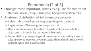 Pneumonia (2 of 3)

• Etiology: most important, serves as a guide for treatment
– Bacteria, viruses, fungi, Chlamydia, Mycoplasma, Rickettsia

• Anatomic distribution of inflammatory process
– Lobar: infection of entire lung by pathogenic bacteria
– Legionnaire’s Disease: gram-negative rod
– Bronchopneumonia: infection of parts of lobes or lobules
adjacent to bronchi by pathogenic bacteria
– Interstitial or primary atypical pneumonia: caused by virus or
Mycoplasma; involves alveolar septa than alveoli; septa with
lymphocytes and plasma cells

 