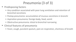 Pneumonia (3 of 3)
• Predisposing factors
– Any condition associated with poor lung ventilation and retention of
bronchial secretions
– Postop pneumonia: accumulation of mucous secretions in bronchi
– Aspiration pneumonia: foreign body, food, vomit
– Obstructive pneumonia: distal to bronchial narrowing

• Clinical features of pneumonia
– Fever, cough, purulent sputum, pain on respiration, shortness of breath

 