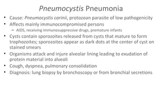 Pneumocystis Pneumonia
• Cause: Pneumocystis carinii, protozoan parasite of low pathogenicity
• Affects mainly immunocompromised persons
– AIDS, receiving immunosuppressive drugs, premature infants

• Cysts contain sporozoites released from cysts that mature to form
trophozoites; sporozoites appear as dark dots at the center of cyst on
stained smears
• Organisms attack and injure alveolar lining leading to exudation of
protein material into alveoli
• Cough, dyspnea, pulmonary consolidation
• Diagnosis: lung biopsy by bronchoscopy or from bronchial secretions

 