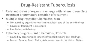 Drug-Resistant Tuberculosis
• Resistant strains of organisms emerge with failure to complete
treatment or premature cessation of treatment
• Multiple drug-resistant tuberculosis, MTB
– TB caused by organisms resistant to at least two of the anti-TB drugs
– Course of treatment is prolonged
– Results less satisfactory

• Extremely drug-resistant tuberculosis, XDR-TB
– Caused by organisms no longer controlled by many anti-TB drugs
– Eastern Europe, South Africa, Asia, some cases in the United States

 