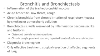 Bronchitis and Bronchiectasis

• Inflammation of the tracheobronchial mucosa
• Acute bronchitis: raw throat, cough
• Chronic bronchitis: from chronic irritation of respiratory mucosa
by smoking or atmospheric pollution
• Bronchiectasis: walls weakened by inflammation become saclike
and fusiform
– Distended bronchi retain secretions
– Chronic cough; purulent sputum; repeated bouts of pulmonary infection

• Diagnosis: bronchogram
• Only effective treatment: surgical resection of affected segments
of lung

 