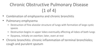 Chronic Obstructive Pulmonary Disease
(1 of 4)
• Combination of emphysema and chronic bronchitis
• Pulmonary emphysema
– Destruction of fine alveolar structure of lungs with formation of large cystic
spaces
– Destruction begins in upper lobes eventually affecting all lobes of both lungs
– Dyspnea, initially on exertion; later, even at rest

• Chronic bronchitis: chronic inflammation of terminal bronchioles;
cough and purulent sputum

 