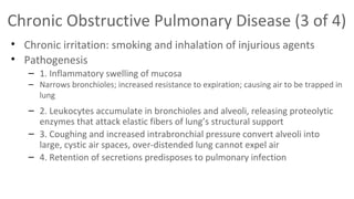 Chronic Obstructive Pulmonary Disease (3 of 4)
• Chronic irritation: smoking and inhalation of injurious agents
• Pathogenesis
– 1. Inflammatory swelling of mucosa

– Narrows bronchioles; increased resistance to expiration; causing air to be trapped in
lung

– 2. Leukocytes accumulate in bronchioles and alveoli, releasing proteolytic
enzymes that attack elastic fibers of lung’s structural support
– 3. Coughing and increased intrabronchial pressure convert alveoli into
large, cystic air spaces, over-distended lung cannot expel air
– 4. Retention of secretions predisposes to pulmonary infection

 
