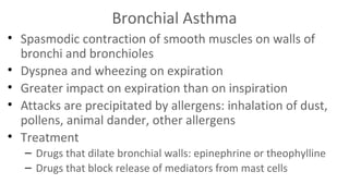 Bronchial Asthma
• Spasmodic contraction of smooth muscles on walls of
bronchi and bronchioles
• Dyspnea and wheezing on expiration
• Greater impact on expiration than on inspiration
• Attacks are precipitated by allergens: inhalation of dust,
pollens, animal dander, other allergens
• Treatment
– Drugs that dilate bronchial walls: epinephrine or theophylline
– Drugs that block release of mediators from mast cells

 