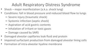 Adult Respiratory Distress Syndrome
• Shock – major manifestation (a.k.a. shock lung)
• Conditions: fall in blood pressure and reduced blood flow to lungs
– Severe injury (traumatic shock)
– Systemic infection (septic shock)
– Aspiration of acid gastric contents
– Inhalation of irritant or toxic gases
– Damage caused by SARS
• Damaged alveolar capillaries leak fluid and protein
• Impaired surfactant production from damaged alveolar lining cells
• Formation of intra-alveolar hyaline membrane

 