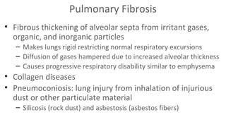 Pulmonary Fibrosis
• Fibrous thickening of alveolar septa from irritant gases,
organic, and inorganic particles
– Makes lungs rigid restricting normal respiratory excursions
– Diffusion of gases hampered due to increased alveolar thickness
– Causes progressive respiratory disability similar to emphysema

• Collagen diseases
• Pneumoconiosis: lung injury from inhalation of injurious
dust or other particulate material
– Silicosis (rock dust) and asbestosis (asbestos fibers)

 