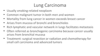 Lung Carcinoma
•
•
•
•
•
•

Usually smoking-related neoplasm
Common malignant tumor in both men and women
Mortality from lung cancer in women exceeds breast cancer
Arises from mucosa of bronchi and bronchioles
Rich lymphatic and vascular network in lungs facilitates metastasis
Often referred as bronchogenic carcinoma because cancer usually
arises from bronchial mucosa
• Treatment: surgical resection or radiation and chemotherapy for
small cell carcinoma and advanced tumors

 