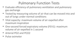 Pulmonary Function Tests
• Evaluate efficiency of pulmonary ventilation and pulmonary
gas exchange
• Tested by measuring volume of air that can be moved into and
out of lungs under normal conditions
• Vital capacity: maximum volume of air expelled after
maximum inspiration
• One-second forced expiratory volume (FEV1): maximum
volume of air expelled in 1 second
• Arterial PO2 and PCO2
• Pulse oximeter

 